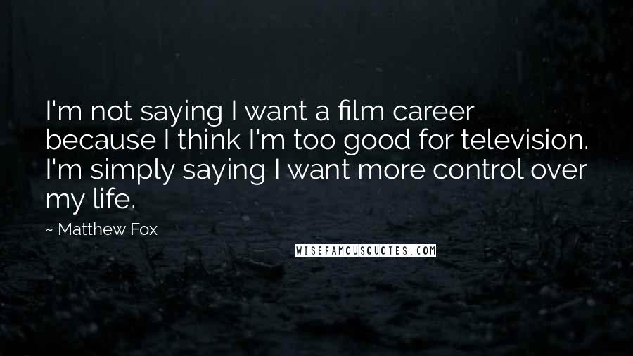 Matthew Fox Quotes: I'm not saying I want a film career because I think I'm too good for television. I'm simply saying I want more control over my life.