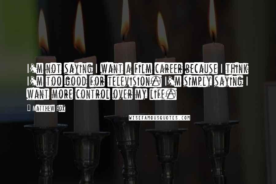 Matthew Fox Quotes: I'm not saying I want a film career because I think I'm too good for television. I'm simply saying I want more control over my life.