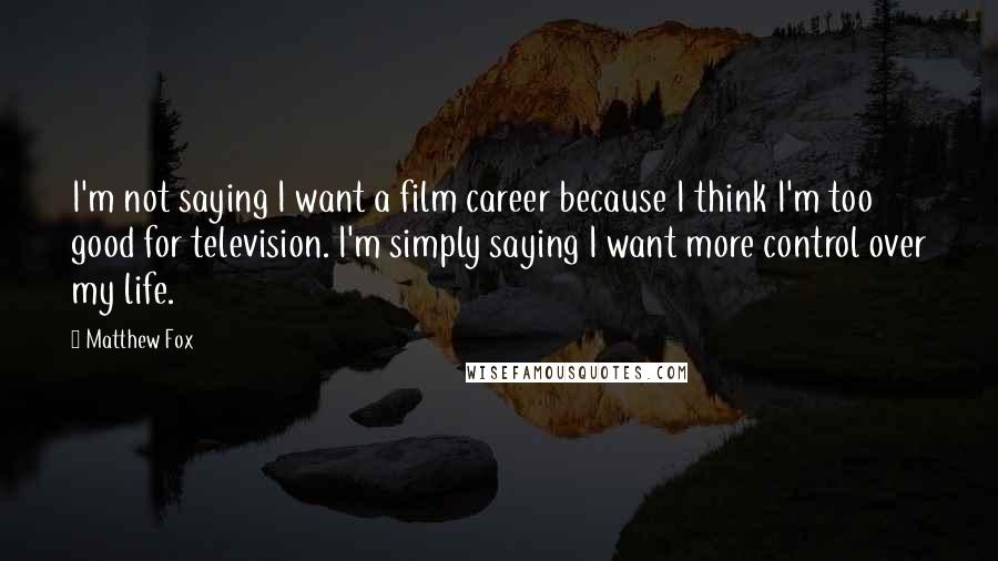 Matthew Fox Quotes: I'm not saying I want a film career because I think I'm too good for television. I'm simply saying I want more control over my life.