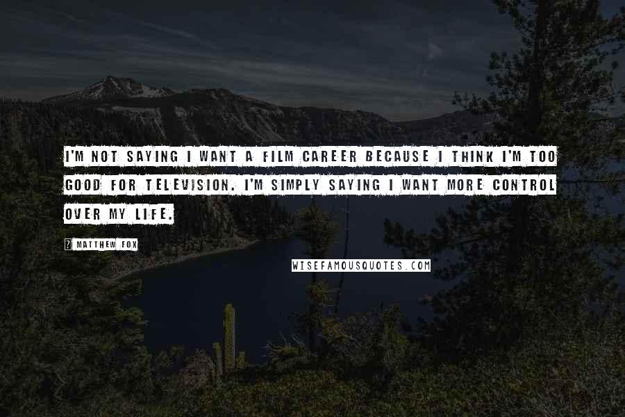 Matthew Fox Quotes: I'm not saying I want a film career because I think I'm too good for television. I'm simply saying I want more control over my life.