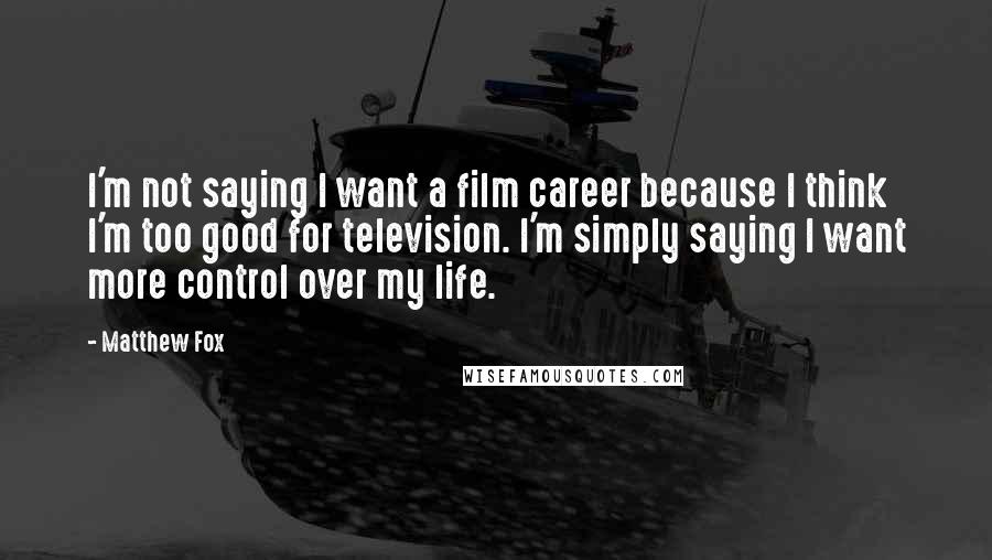 Matthew Fox Quotes: I'm not saying I want a film career because I think I'm too good for television. I'm simply saying I want more control over my life.