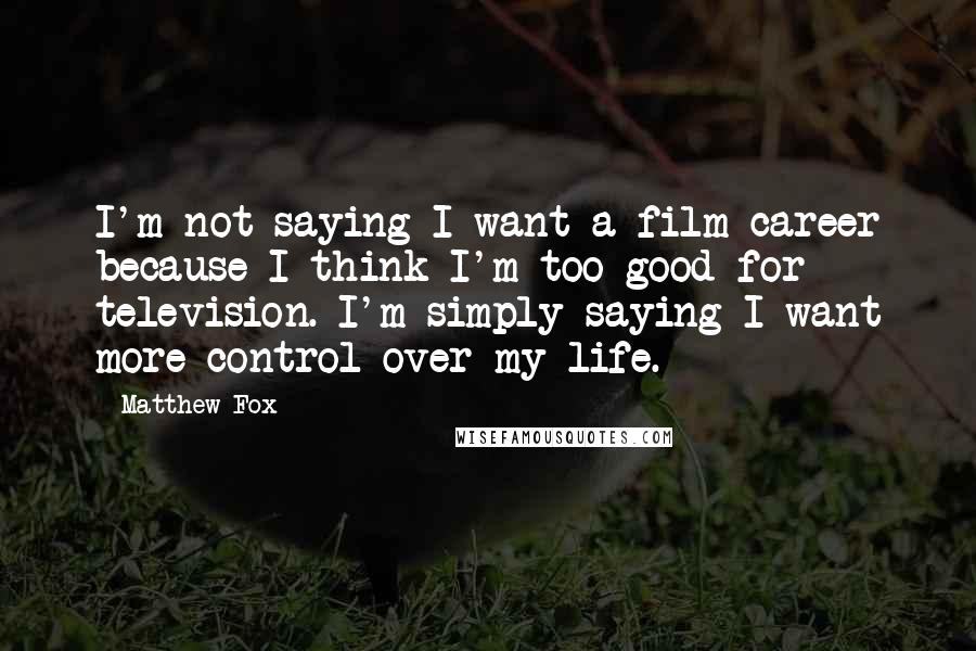 Matthew Fox Quotes: I'm not saying I want a film career because I think I'm too good for television. I'm simply saying I want more control over my life.