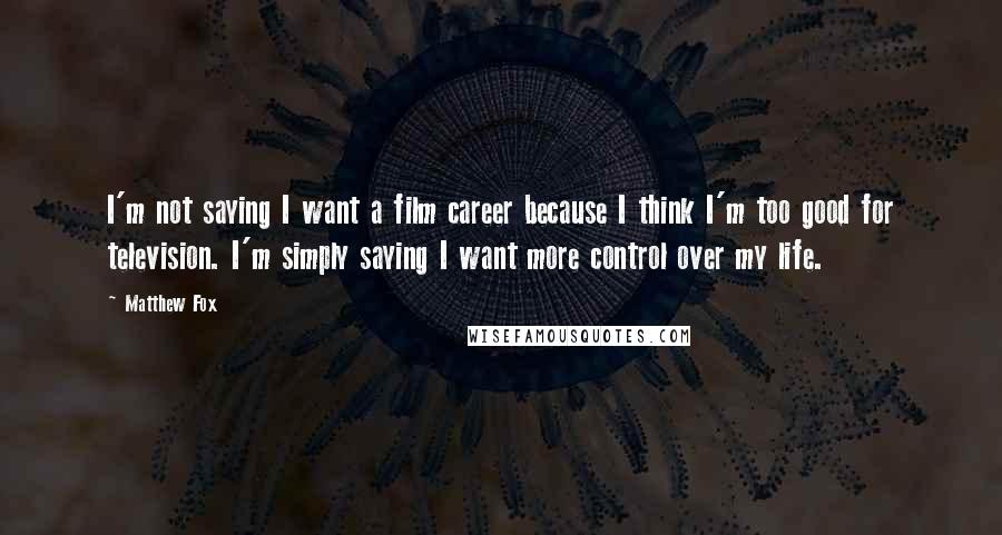 Matthew Fox Quotes: I'm not saying I want a film career because I think I'm too good for television. I'm simply saying I want more control over my life.