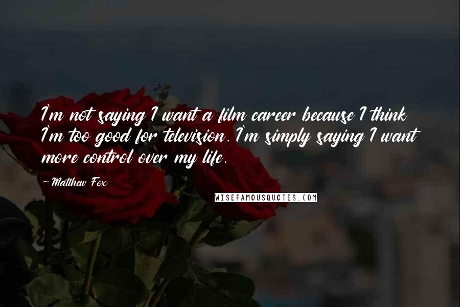 Matthew Fox Quotes: I'm not saying I want a film career because I think I'm too good for television. I'm simply saying I want more control over my life.