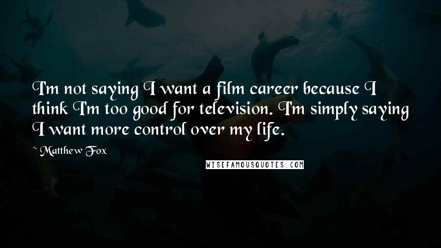 Matthew Fox Quotes: I'm not saying I want a film career because I think I'm too good for television. I'm simply saying I want more control over my life.