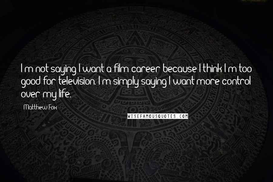 Matthew Fox Quotes: I'm not saying I want a film career because I think I'm too good for television. I'm simply saying I want more control over my life.