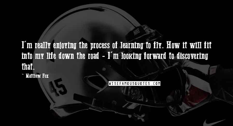 Matthew Fox Quotes: I'm really enjoying the process of learning to fly. How it will fit into my life down the road - I'm looking forward to discovering that.