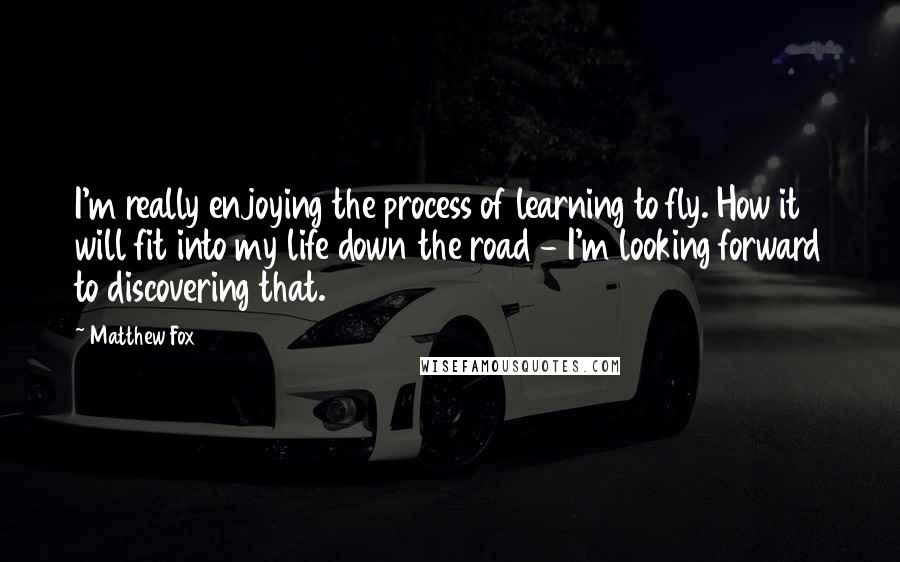 Matthew Fox Quotes: I'm really enjoying the process of learning to fly. How it will fit into my life down the road - I'm looking forward to discovering that.