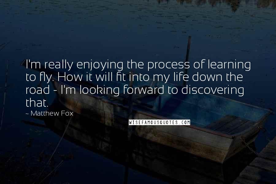 Matthew Fox Quotes: I'm really enjoying the process of learning to fly. How it will fit into my life down the road - I'm looking forward to discovering that.