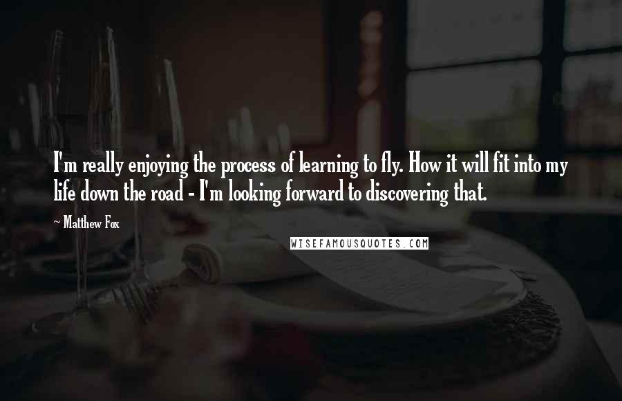 Matthew Fox Quotes: I'm really enjoying the process of learning to fly. How it will fit into my life down the road - I'm looking forward to discovering that.