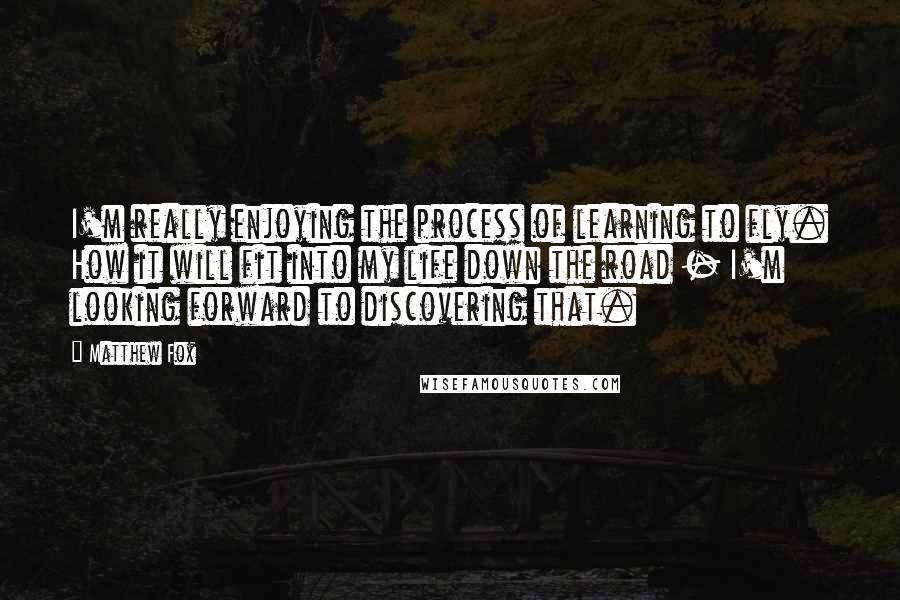 Matthew Fox Quotes: I'm really enjoying the process of learning to fly. How it will fit into my life down the road - I'm looking forward to discovering that.