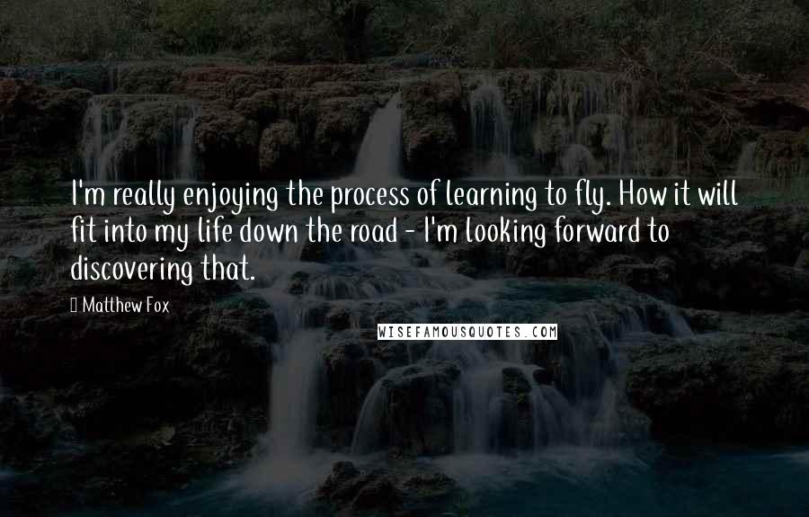 Matthew Fox Quotes: I'm really enjoying the process of learning to fly. How it will fit into my life down the road - I'm looking forward to discovering that.