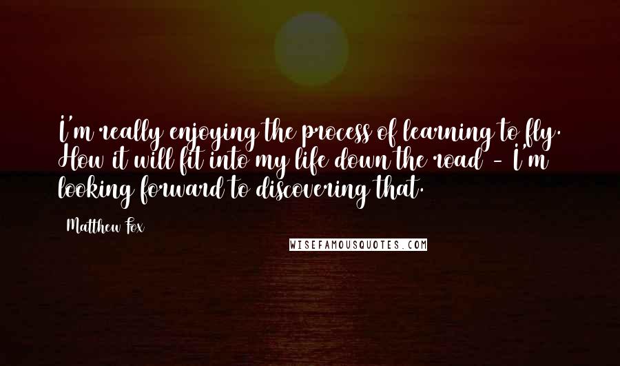 Matthew Fox Quotes: I'm really enjoying the process of learning to fly. How it will fit into my life down the road - I'm looking forward to discovering that.