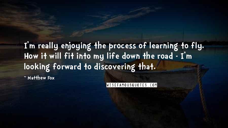 Matthew Fox Quotes: I'm really enjoying the process of learning to fly. How it will fit into my life down the road - I'm looking forward to discovering that.