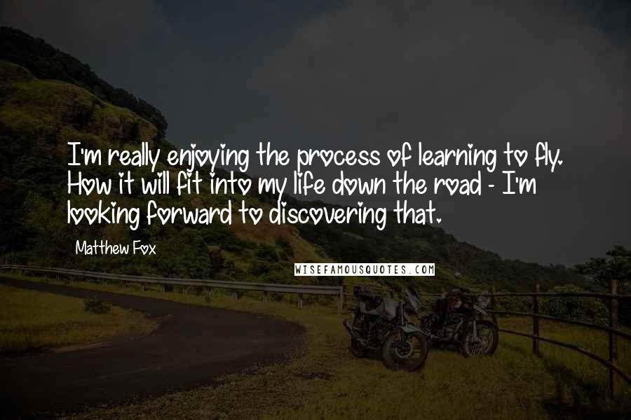 Matthew Fox Quotes: I'm really enjoying the process of learning to fly. How it will fit into my life down the road - I'm looking forward to discovering that.