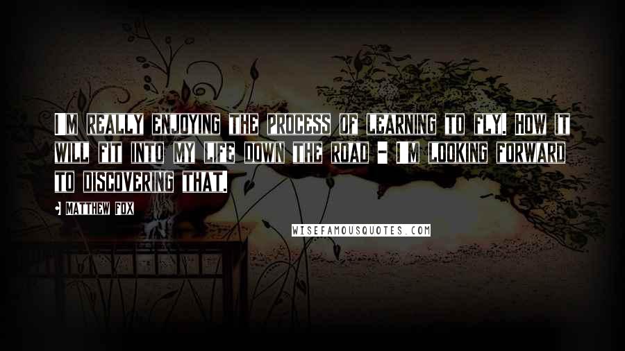 Matthew Fox Quotes: I'm really enjoying the process of learning to fly. How it will fit into my life down the road - I'm looking forward to discovering that.