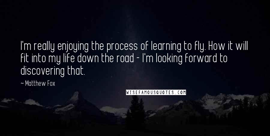 Matthew Fox Quotes: I'm really enjoying the process of learning to fly. How it will fit into my life down the road - I'm looking forward to discovering that.