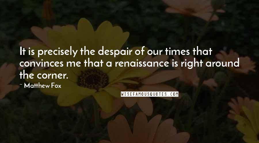 Matthew Fox Quotes: It is precisely the despair of our times that convinces me that a renaissance is right around the corner.