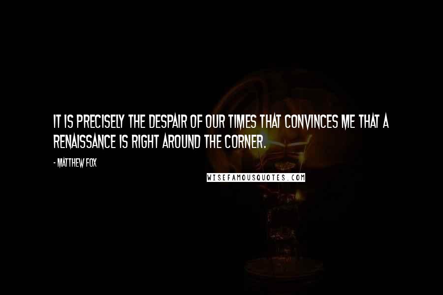 Matthew Fox Quotes: It is precisely the despair of our times that convinces me that a renaissance is right around the corner.