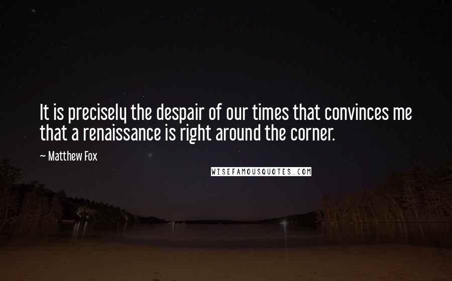 Matthew Fox Quotes: It is precisely the despair of our times that convinces me that a renaissance is right around the corner.