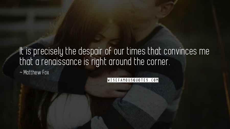 Matthew Fox Quotes: It is precisely the despair of our times that convinces me that a renaissance is right around the corner.