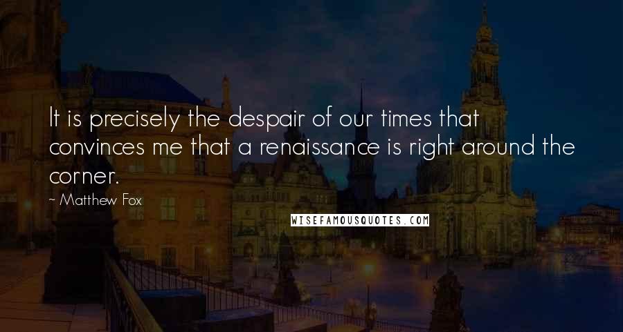 Matthew Fox Quotes: It is precisely the despair of our times that convinces me that a renaissance is right around the corner.