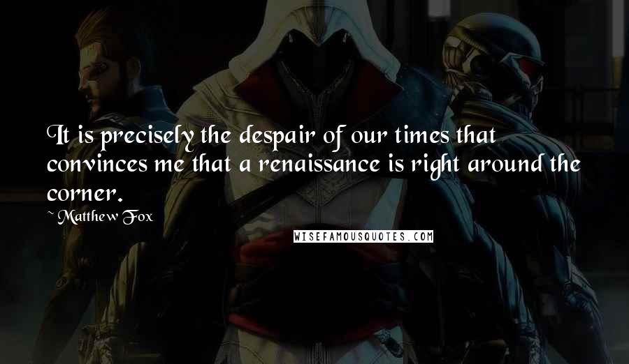 Matthew Fox Quotes: It is precisely the despair of our times that convinces me that a renaissance is right around the corner.