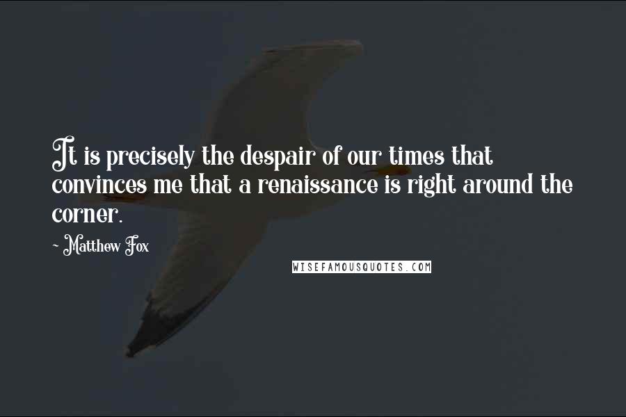 Matthew Fox Quotes: It is precisely the despair of our times that convinces me that a renaissance is right around the corner.