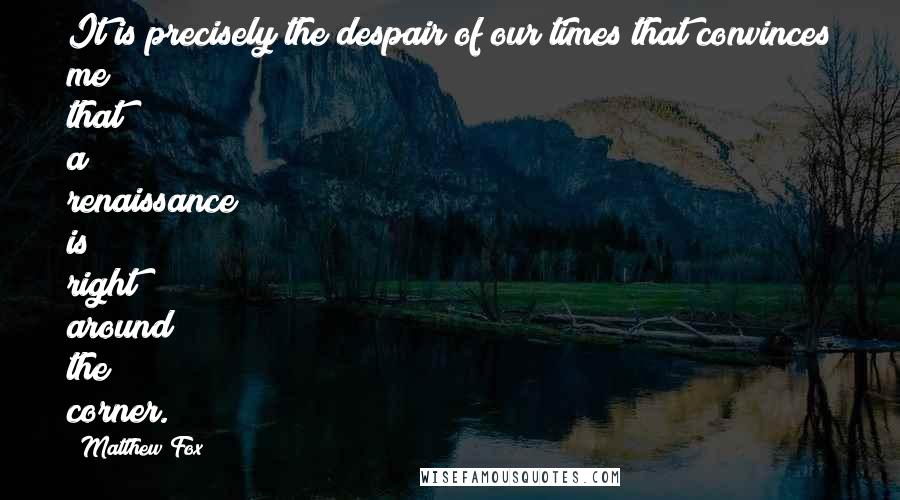 Matthew Fox Quotes: It is precisely the despair of our times that convinces me that a renaissance is right around the corner.