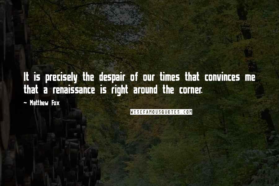 Matthew Fox Quotes: It is precisely the despair of our times that convinces me that a renaissance is right around the corner.