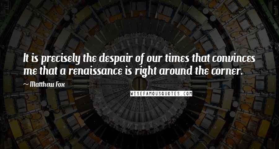 Matthew Fox Quotes: It is precisely the despair of our times that convinces me that a renaissance is right around the corner.