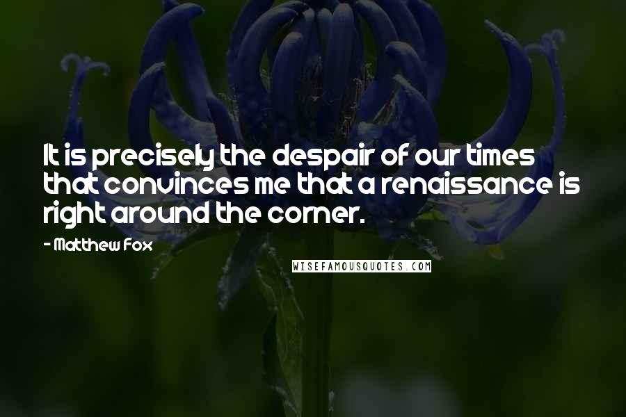 Matthew Fox Quotes: It is precisely the despair of our times that convinces me that a renaissance is right around the corner.