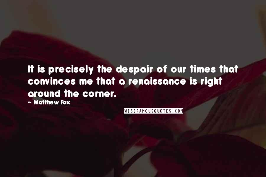 Matthew Fox Quotes: It is precisely the despair of our times that convinces me that a renaissance is right around the corner.