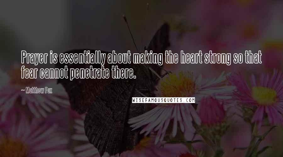 Matthew Fox Quotes: Prayer is essentially about making the heart strong so that fear cannot penetrate there.