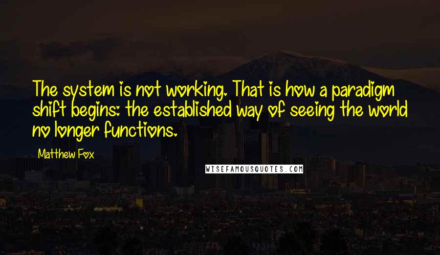 Matthew Fox Quotes: The system is not working. That is how a paradigm shift begins: the established way of seeing the world no longer functions.