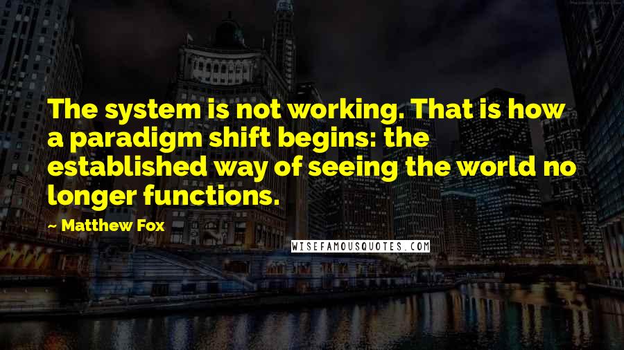 Matthew Fox Quotes: The system is not working. That is how a paradigm shift begins: the established way of seeing the world no longer functions.