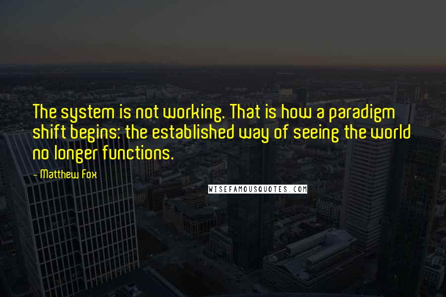 Matthew Fox Quotes: The system is not working. That is how a paradigm shift begins: the established way of seeing the world no longer functions.