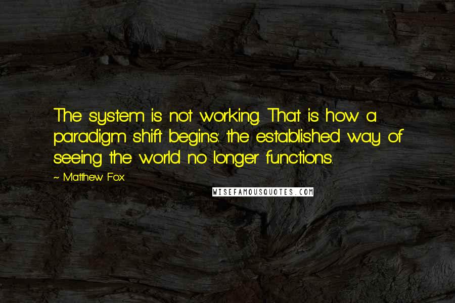 Matthew Fox Quotes: The system is not working. That is how a paradigm shift begins: the established way of seeing the world no longer functions.