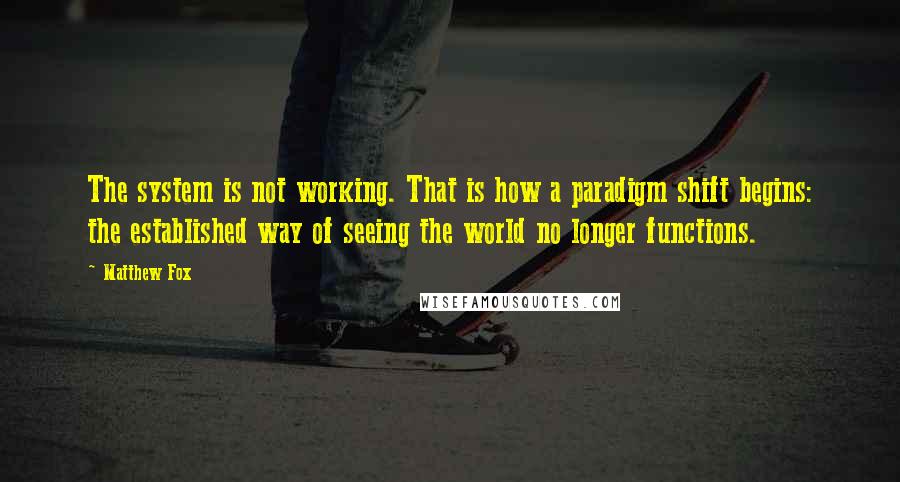 Matthew Fox Quotes: The system is not working. That is how a paradigm shift begins: the established way of seeing the world no longer functions.