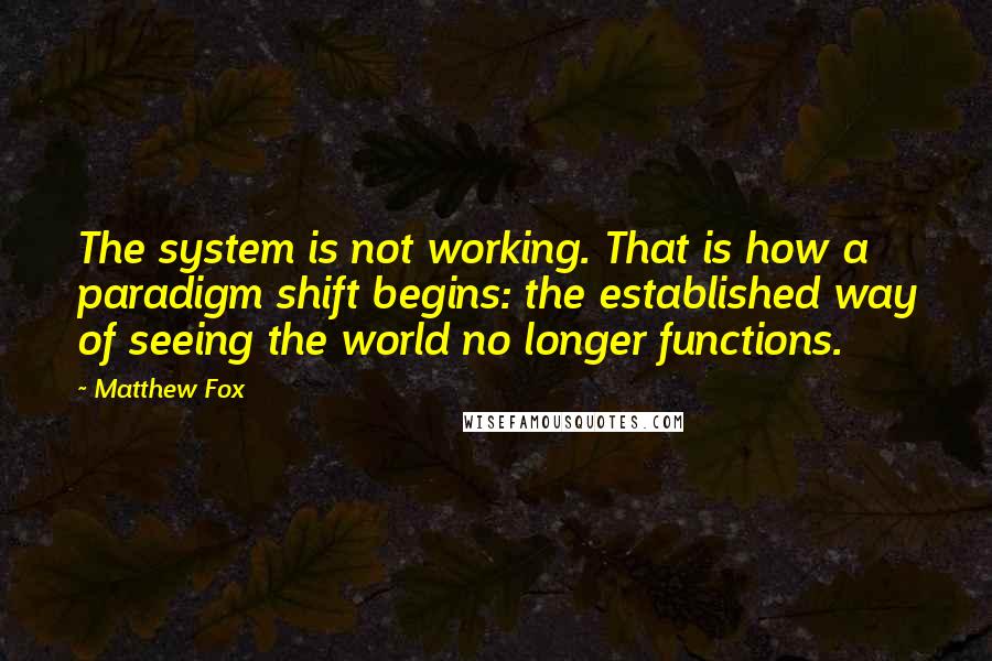 Matthew Fox Quotes: The system is not working. That is how a paradigm shift begins: the established way of seeing the world no longer functions.