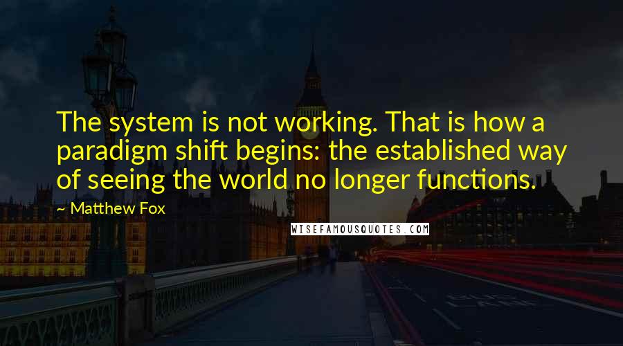 Matthew Fox Quotes: The system is not working. That is how a paradigm shift begins: the established way of seeing the world no longer functions.