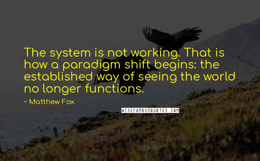 Matthew Fox Quotes: The system is not working. That is how a paradigm shift begins: the established way of seeing the world no longer functions.