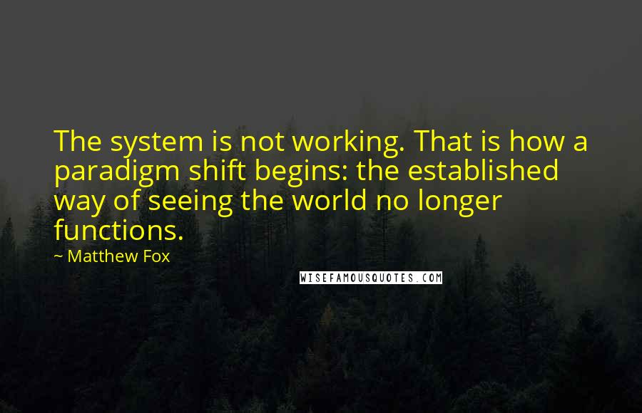 Matthew Fox Quotes: The system is not working. That is how a paradigm shift begins: the established way of seeing the world no longer functions.