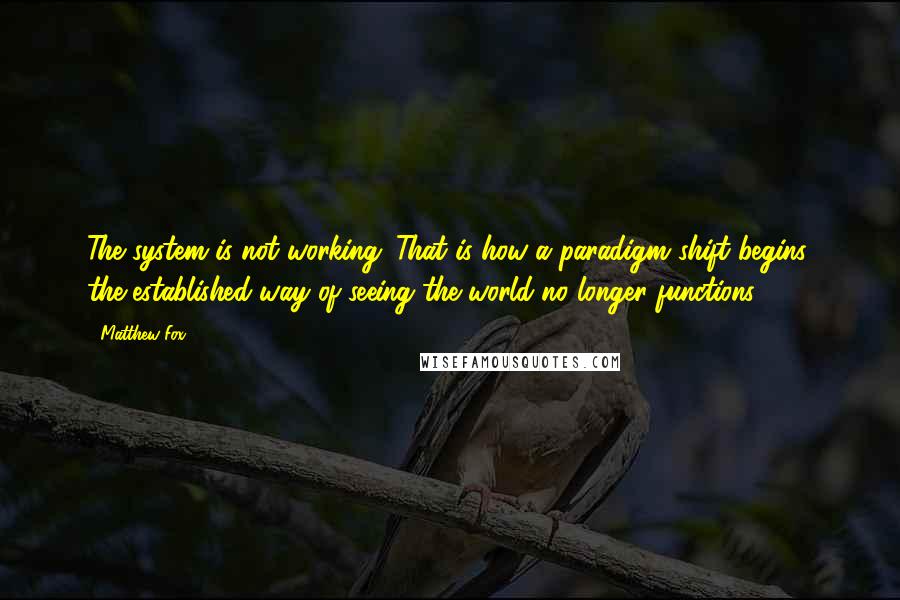 Matthew Fox Quotes: The system is not working. That is how a paradigm shift begins: the established way of seeing the world no longer functions.