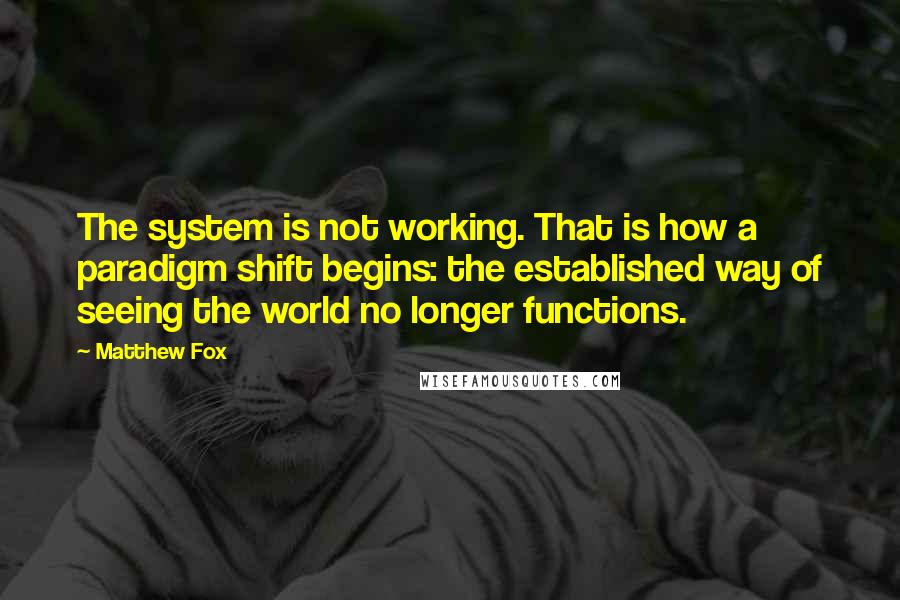 Matthew Fox Quotes: The system is not working. That is how a paradigm shift begins: the established way of seeing the world no longer functions.