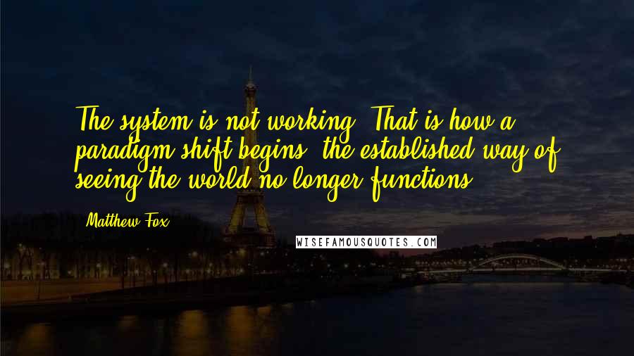 Matthew Fox Quotes: The system is not working. That is how a paradigm shift begins: the established way of seeing the world no longer functions.