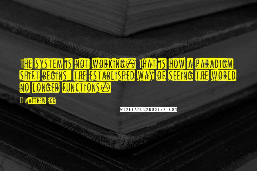 Matthew Fox Quotes: The system is not working. That is how a paradigm shift begins: the established way of seeing the world no longer functions.