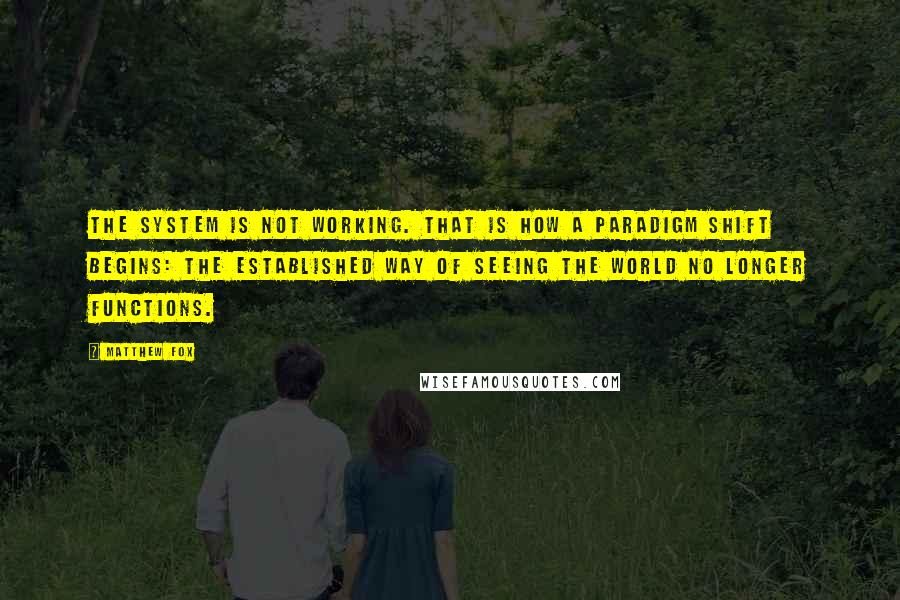 Matthew Fox Quotes: The system is not working. That is how a paradigm shift begins: the established way of seeing the world no longer functions.