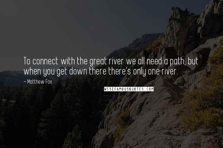 Matthew Fox Quotes: To connect with the great river we all need a path, but when you get down there there's only one river.