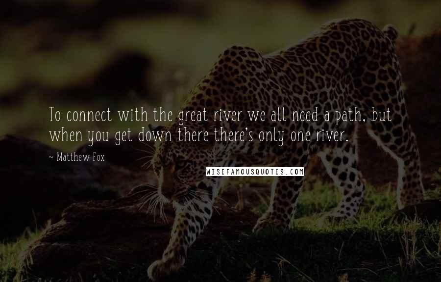 Matthew Fox Quotes: To connect with the great river we all need a path, but when you get down there there's only one river.